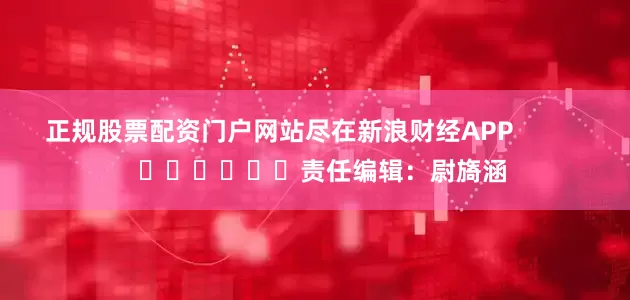 正规股票配资门户网站尽在新浪财经APP            						责任编辑：尉旖涵
