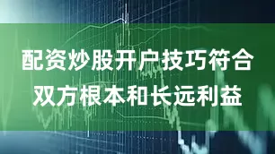 配资炒股开户技巧符合双方根本和长远利益