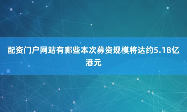 配资门户网站有哪些本次募资规模将达约5.18亿港元